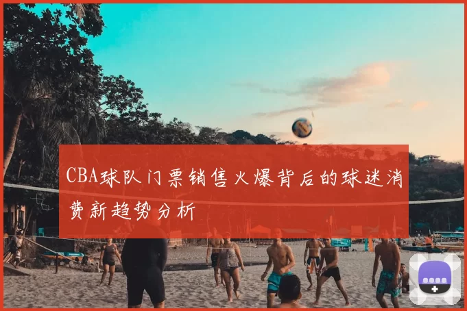 CBA球队门票销售火爆背后的球迷消费新趋势分析