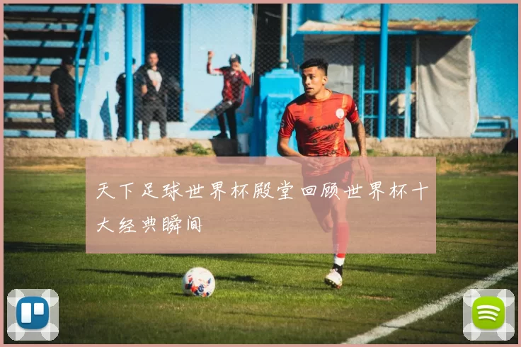 天下足球世界杯殿堂回顾世界杯十大经典瞬间
