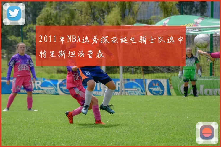 2011年NBA选秀探花诞生骑士队选中特里斯坦汤普森