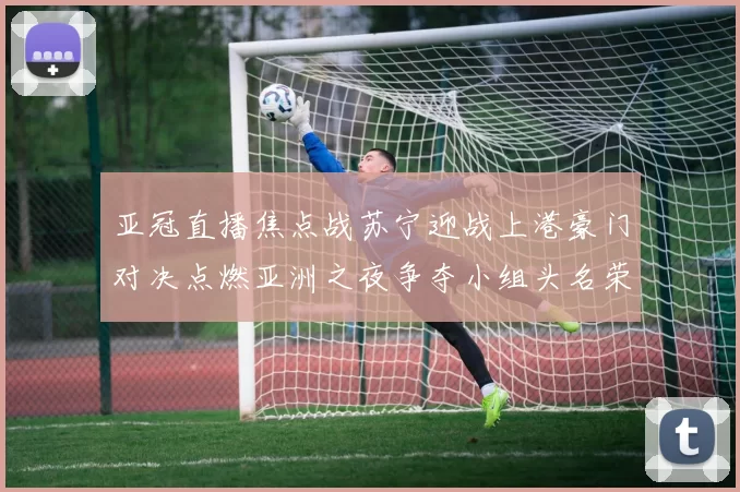亚冠直播焦点战苏宁迎战上港豪门对决点燃亚洲之夜争夺小组头名荣耀之战