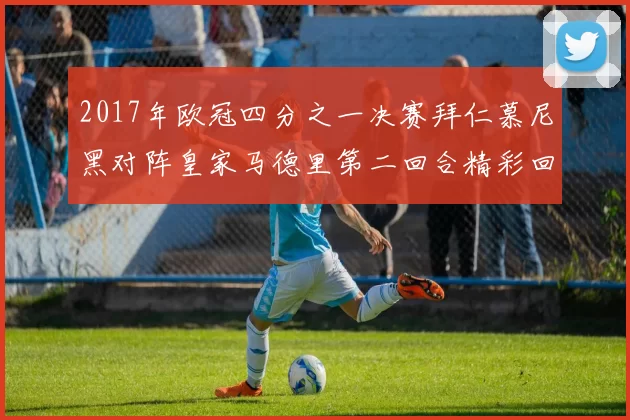 2017年欧冠四分之一决赛拜仁慕尼黑对阵皇家马德里第二回合精彩回顾