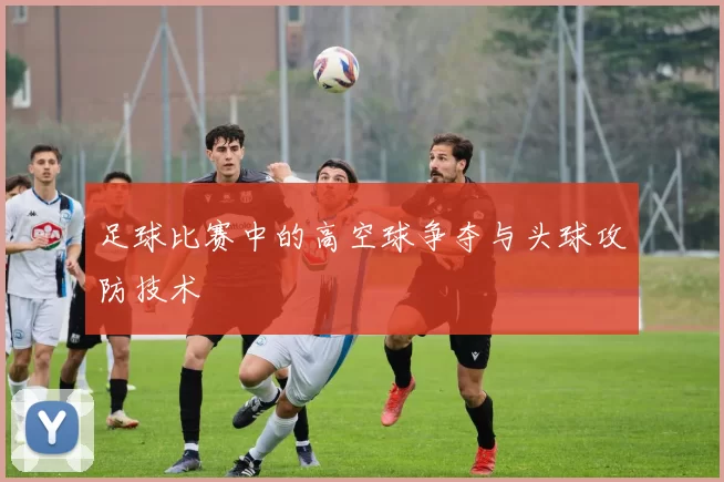 足球比赛中的高空球争夺与头球攻防技术
