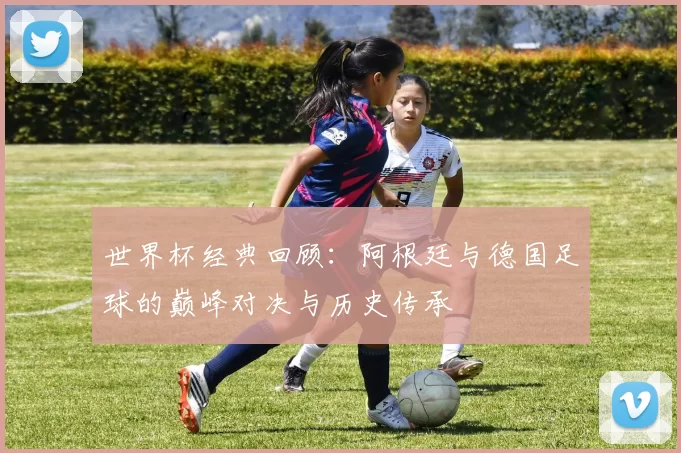 世界杯经典回顾:阿根廷与德国足球的巅峰对决与历史传承