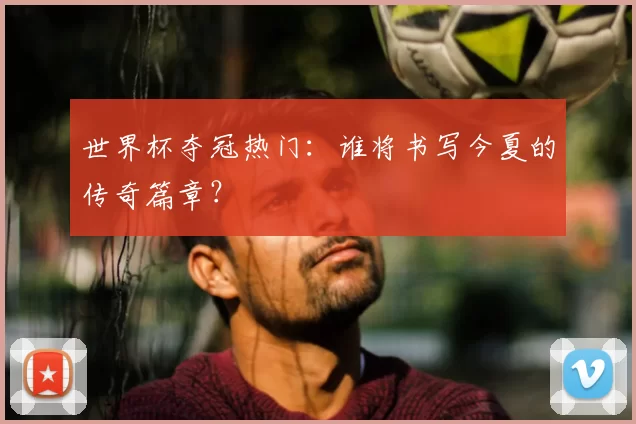 世界杯夺冠热门:谁将书写今夏的传奇篇章?