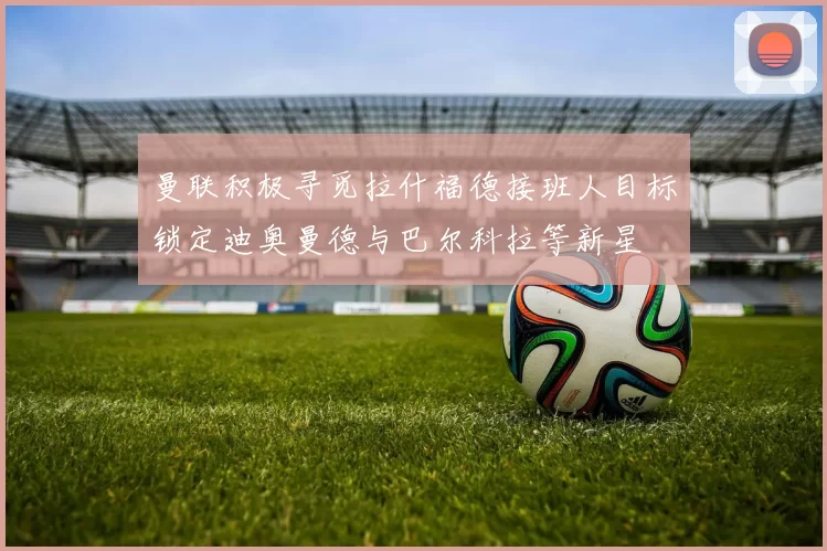 曼联积极寻觅拉什福德接班人目标锁定迪奥曼德与巴尔科拉等新星