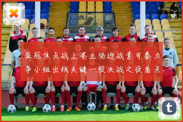 亚冠焦点战上港主场迎战素可泰力争小组出线关键一役决战之夜看点十足