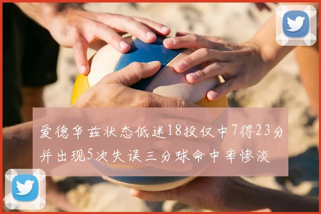 爱德华兹状态低迷18投仅中7得23分并出现5次失误三分球命中率惨淡